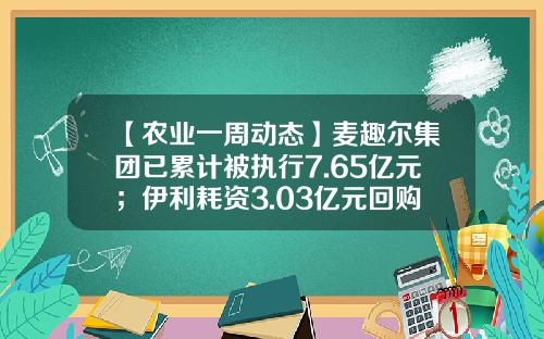 【农业一周动态】麦趣尔集团已累计被执行7.65亿元；伊利耗资3.03亿元回购股份；占中水渔业总股本12.68%限售股份解禁上市-麦趣尔股票资讯官网下载