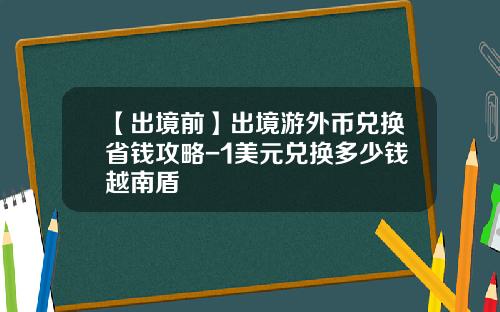 【出境前】出境游外币兑换省钱攻略-1美元兑换多少钱越南盾