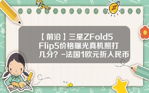 【前沿】三星ZFold5Flip5价格曝光真机照打几分？-法国1欧元折人民币多少钱