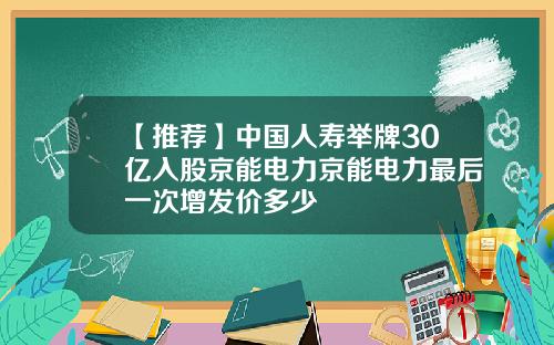 【推荐】中国人寿举牌30亿入股京能电力京能电力最后一次增发价多少