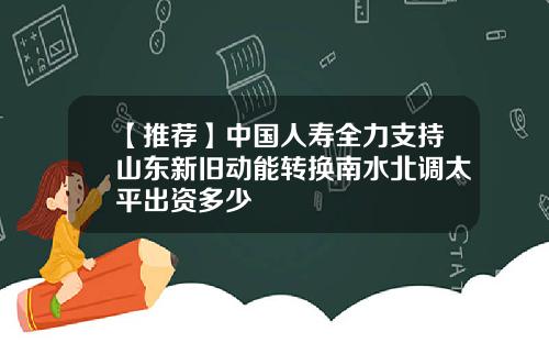 【推荐】中国人寿全力支持山东新旧动能转换南水北调太平出资多少