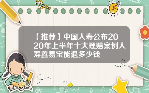 【推荐】中国人寿公布2020年上半年十大理赔案例人寿鑫易宝能退多少钱