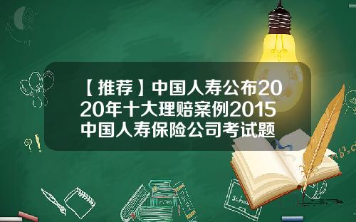 【推荐】中国人寿公布2020年十大理赔案例2015中国人寿保险公司考试题