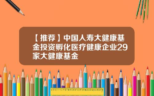 【推荐】中国人寿大健康基金投资孵化医疗健康企业29家大健康基金