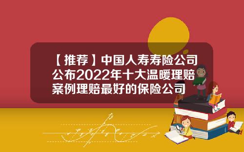 【推荐】中国人寿寿险公司公布2022年十大温暖理赔案例理赔最好的保险公司