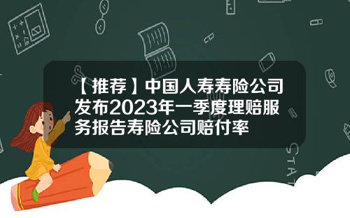 【推荐】中国人寿寿险公司发布2023年一季度理赔服务报告寿险公司赔付率