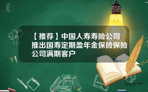 【推荐】中国人寿寿险公司推出国寿定期盈年金保险保险公司满期客户