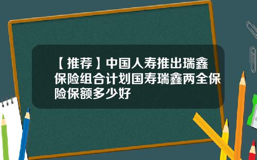 【推荐】中国人寿推出瑞鑫保险组合计划国寿瑞鑫两全保险保额多少好