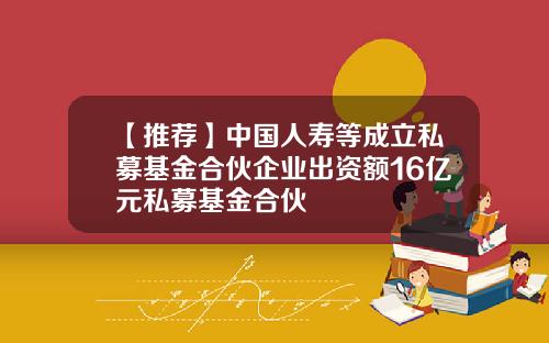 【推荐】中国人寿等成立私募基金合伙企业出资额16亿元私募基金合伙