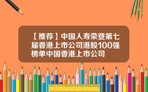 【推荐】中国人寿荣登第七届香港上市公司港股100强榜单中国香港上市公司