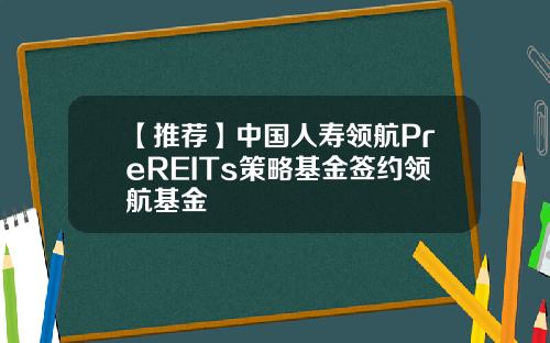 【推荐】中国人寿领航PreREITs策略基金签约领航基金