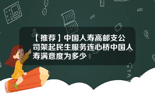 【推荐】中国人寿高邮支公司架起民生服务连心桥中国人寿满意度为多少