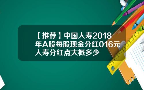 【推荐】中国人寿2018年A股每股现金分红016元人寿分红点大概多少
