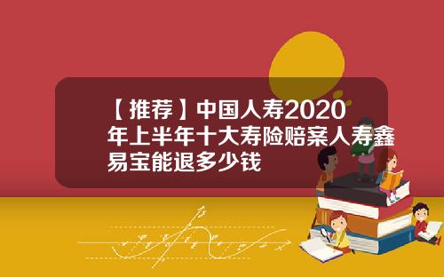 【推荐】中国人寿2020年上半年十大寿险赔案人寿鑫易宝能退多少钱