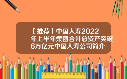 【推荐】中国人寿2022年上半年集团合并总资产突破6万亿元中国人寿公司简介