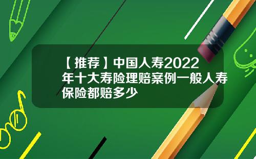 【推荐】中国人寿2022年十大寿险理赔案例一般人寿保险都赔多少