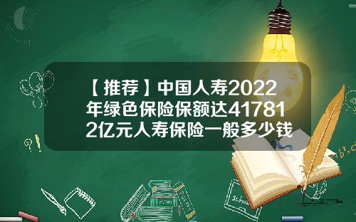 【推荐】中国人寿2022年绿色保险保额达417812亿元人寿保险一般多少钱
