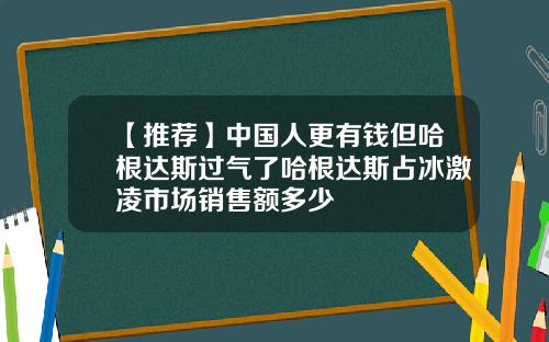 【推荐】中国人更有钱但哈根达斯过气了哈根达斯占冰激凌市场销售额多少