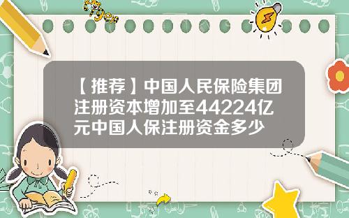 【推荐】中国人民保险集团注册资本增加至44224亿元中国人保注册资金多少