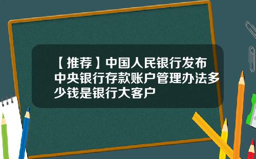 【推荐】中国人民银行发布中央银行存款账户管理办法多少钱是银行大客户