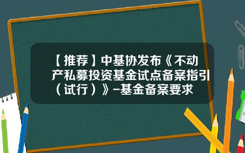【推荐】中基协发布《不动产私募投资基金试点备案指引（试行）》-基金备案要求
