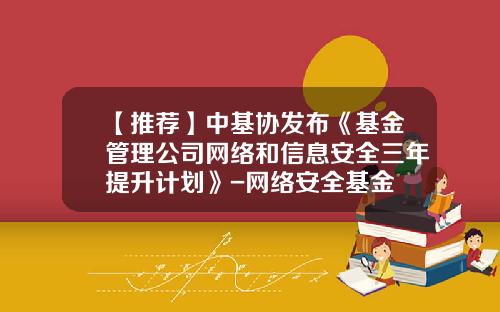 【推荐】中基协发布《基金管理公司网络和信息安全三年提升计划》-网络安全基金