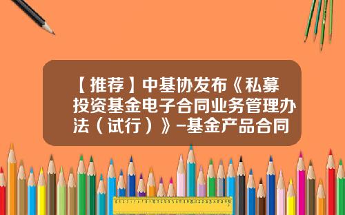 【推荐】中基协发布《私募投资基金电子合同业务管理办法（试行）》-基金产品合同