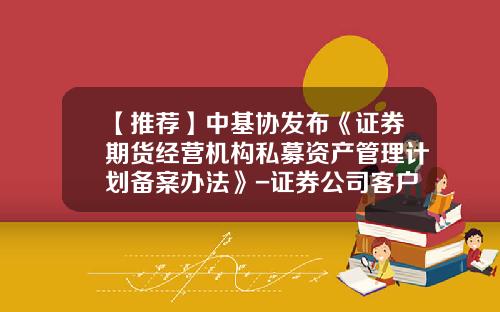 【推荐】中基协发布《证券期货经营机构私募资产管理计划备案办法》-证券公司客户资产管理业务办法