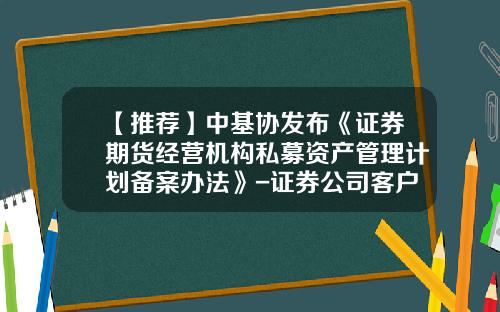 【推荐】中基协发布《证券期货经营机构私募资产管理计划备案办法》-证券公司客户资产管理