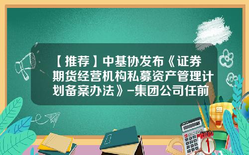 【推荐】中基协发布《证券期货经营机构私募资产管理计划备案办法》-集团公司任前备案管理办法