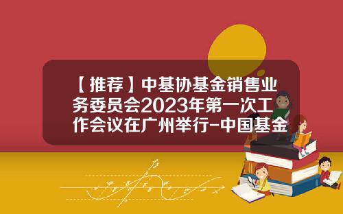 【推荐】中基协基金销售业务委员会2023年第一次工作会议在广州举行-中国基金证券业协会