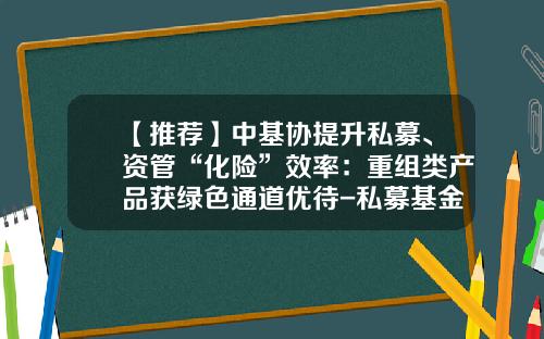 【推荐】中基协提升私募、资管“化险”效率：重组类产品获绿色通道优待-私募基金编码