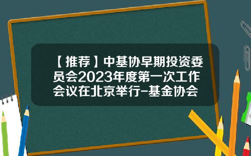 【推荐】中基协早期投资委员会2023年度第一次工作会议在北京举行-基金协会