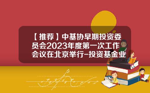 【推荐】中基协早期投资委员会2023年度第一次工作会议在北京举行-投资基金业协会