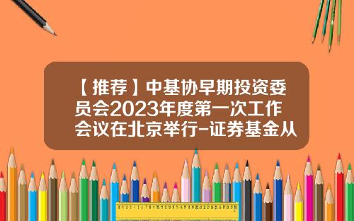 【推荐】中基协早期投资委员会2023年度第一次工作会议在北京举行-证券基金从业协会