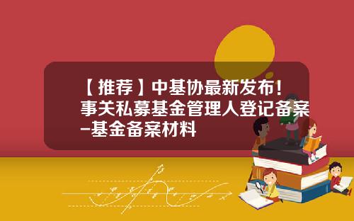 【推荐】中基协最新发布！事关私募基金管理人登记备案-基金备案材料