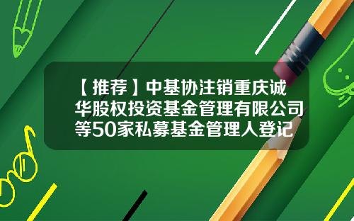 【推荐】中基协注销重庆诚华股权投资基金管理有限公司等50家私募基金管理人登记-基金管理股份有限公司