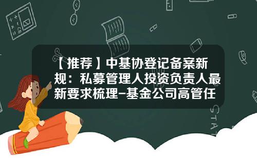 【推荐】中基协登记备案新规：私募管理人投资负责人最新要求梳理-基金公司高管任职资格