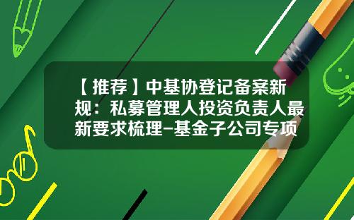 【推荐】中基协登记备案新规：私募管理人投资负责人最新要求梳理-基金子公司专项资产管理计划备案