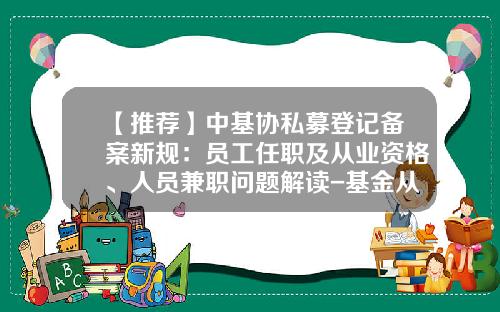 【推荐】中基协私募登记备案新规：员工任职及从业资格、人员兼职问题解读-基金从业人员管理系统