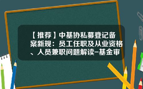 【推荐】中基协私募登记备案新规：员工任职及从业资格、人员兼职问题解读-基金审核员