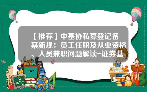 【推荐】中基协私募登记备案新规：员工任职及从业资格、人员兼职问题解读-证券基金从业资格
