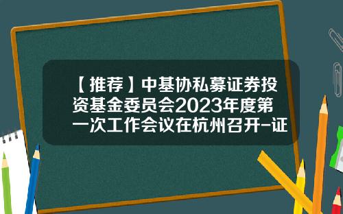 【推荐】中基协私募证券投资基金委员会2023年度第一次工作会议在杭州召开-证券投资基金业协会