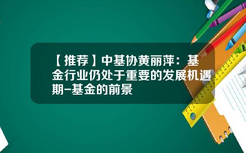 【推荐】中基协黄丽萍：基金行业仍处于重要的发展机遇期-基金的前景