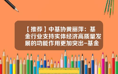 【推荐】中基协黄丽萍：基金行业支持实体经济高质量发展的功能作用更加突出-基金实体经济