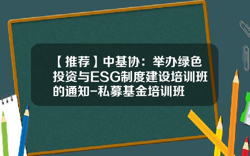 【推荐】中基协：举办绿色投资与ESG制度建设培训班的通知-私募基金培训班