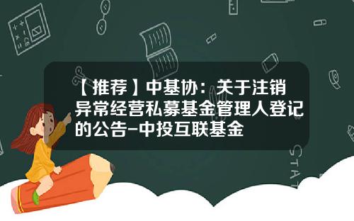 【推荐】中基协：关于注销异常经营私募基金管理人登记的公告-中投互联基金