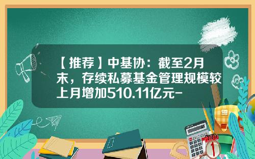 【推荐】中基协：截至2月末，存续私募基金管理规模较上月增加510.11亿元-基金存续管理