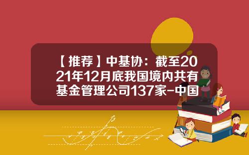 【推荐】中基协：截至2021年12月底我国境内共有基金管理公司137家-中国有多少家基金公司