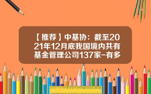 【推荐】中基协：截至2021年12月底我国境内共有基金管理公司137家-有多少家基金公司